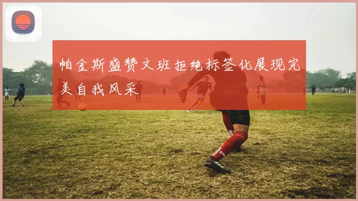帕金斯盛赞文班拒绝标签化展现完美自我风采