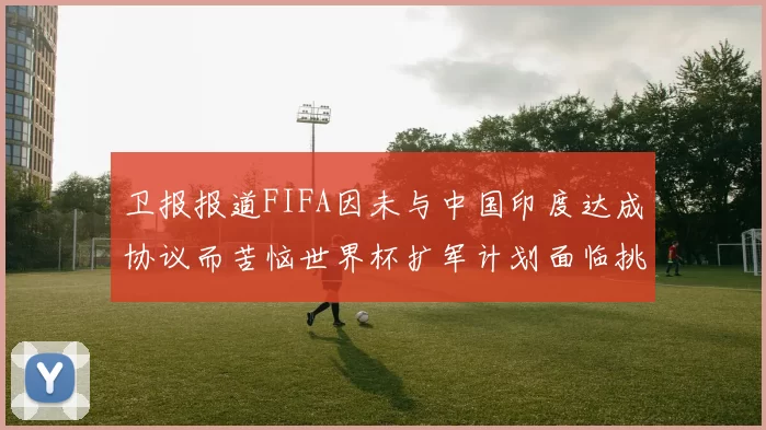 卫报报道FIFA因未与中国印度达成协议而苦恼世界杯扩军计划面临挑战