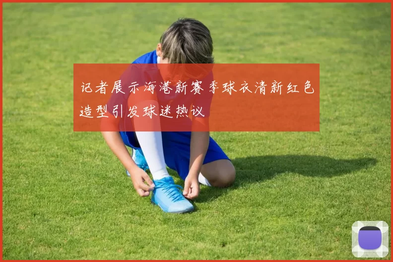 记者展示海港新赛季球衣清新红色造型引发球迷热议