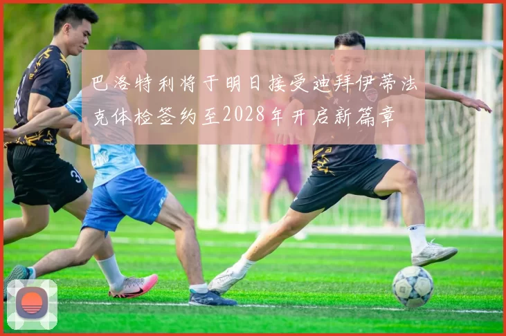 巴洛特利将于明日接受迪拜伊蒂法克体检签约至2028年开启新篇章
