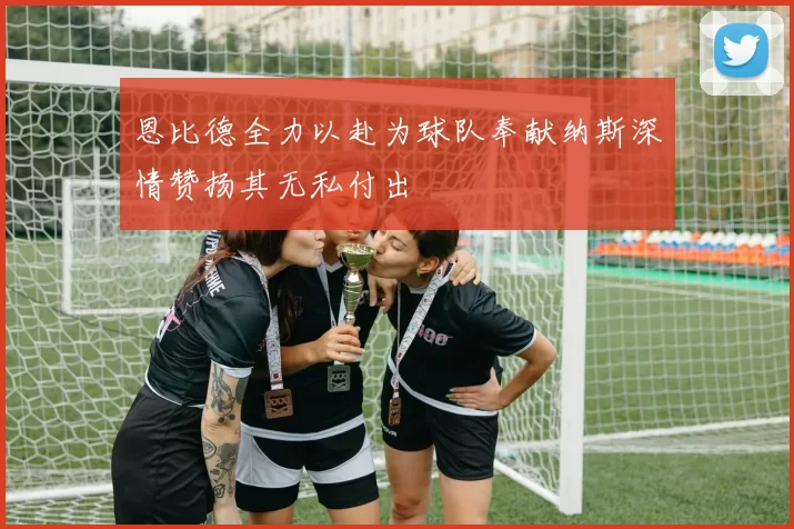恩比德全力以赴为球队奉献纳斯深情赞扬其无私付出