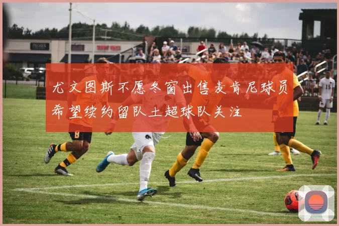 尤文图斯不愿冬窗出售麦肯尼球员希望续约留队土超球队关注