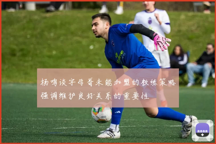杨鸣谈字母哥未能加盟的教练策略强调维护良好关系的重要性